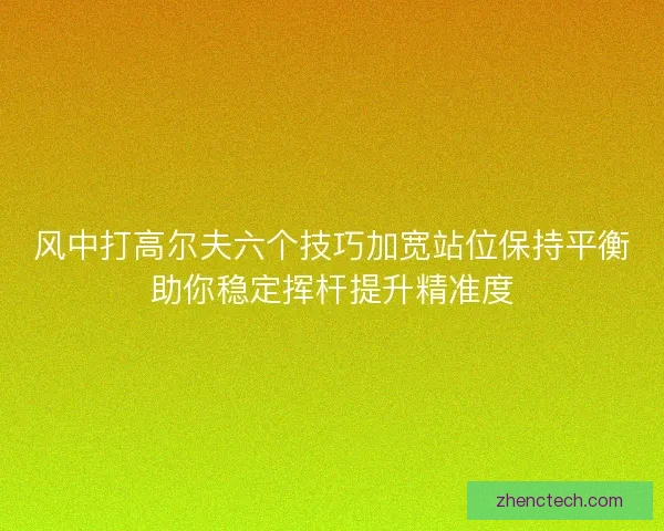 风中打高尔夫六个技巧加宽站位保持平衡助你稳定挥杆提升精准度