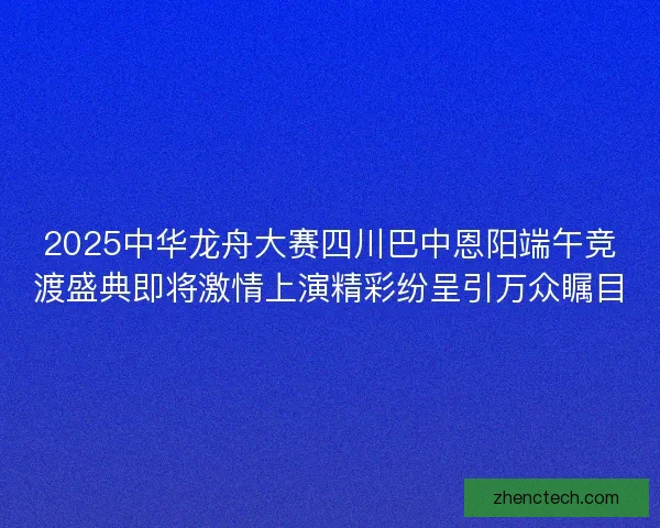 2025中华龙舟大赛四川巴中恩阳端午竞渡盛典即将激情上演精彩纷呈引万众瞩目