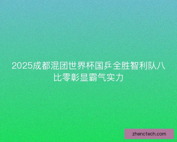 2025成都混团世界杯国乒全胜智利队八比零彰显霸气实力
